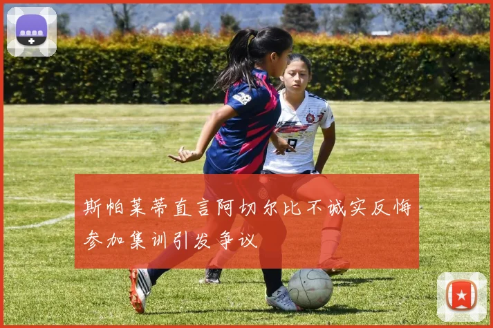 斯帕莱蒂直言阿切尔比不诚实反悔参加集训引发争议