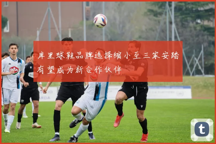 库里球鞋品牌选择缩小至三家安踏有望成为新合作伙伴