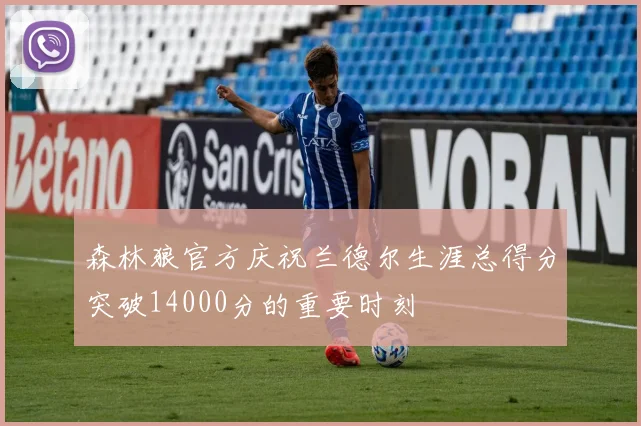 森林狼官方庆祝兰德尔生涯总得分突破14000分的重要时刻