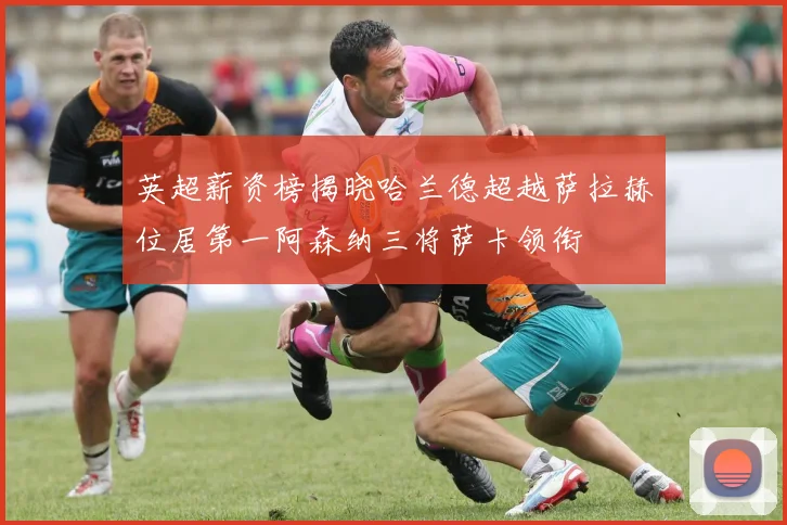英超薪资榜揭晓哈兰德超越萨拉赫位居第一阿森纳三将萨卡领衔