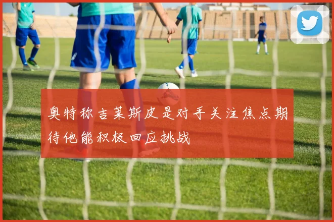 奥特称吉莱斯皮是对手关注焦点期待他能积极回应挑战