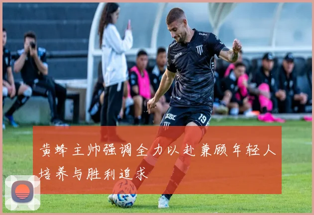 黄蜂主帅强调全力以赴兼顾年轻人培养与胜利追求