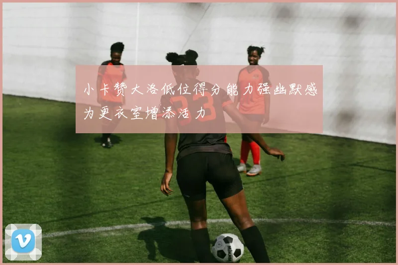 小卡赞大洛低位得分能力强幽默感为更衣室增添活力