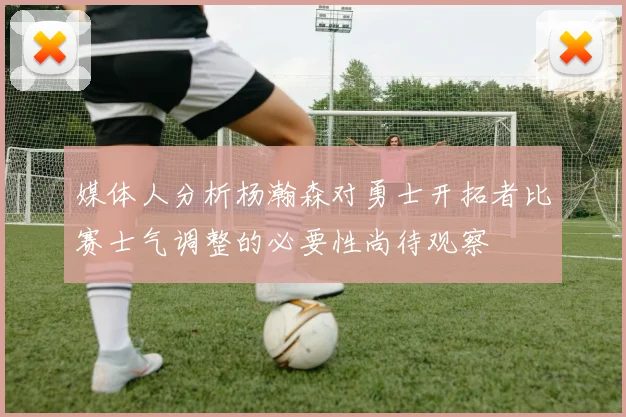 媒体人分析杨瀚森对勇士开拓者比赛士气调整的必要性尚待观察