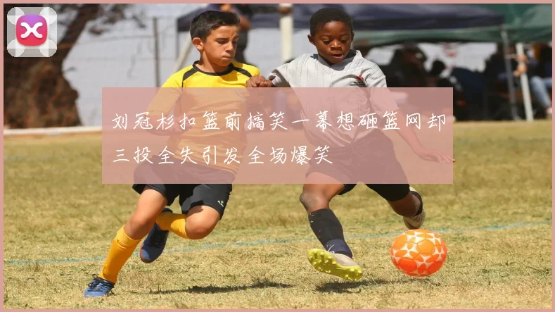 刘冠杉扣篮前搞笑一幕想砸篮网却三投全失引发全场爆笑