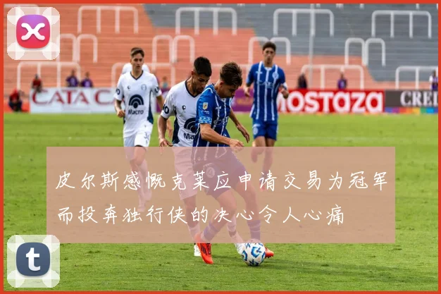 皮尔斯感慨克莱应申请交易为冠军而投奔独行侠的决心令人心痛