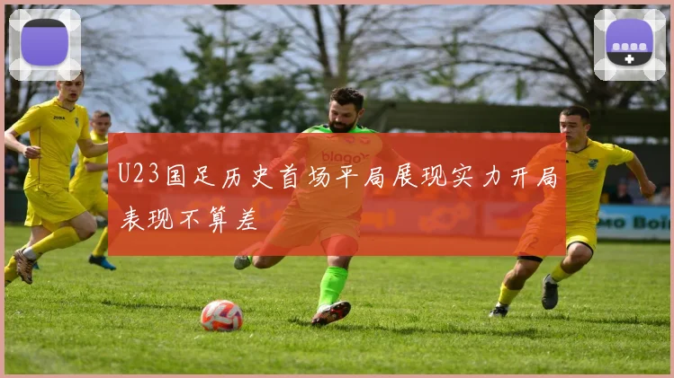 U23国足历史首场平局展现实力开局表现不算差