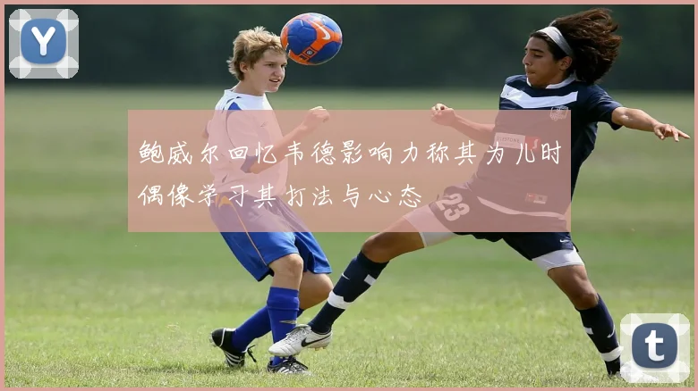 鲍威尔回忆韦德影响力称其为儿时偶像学习其打法与心态