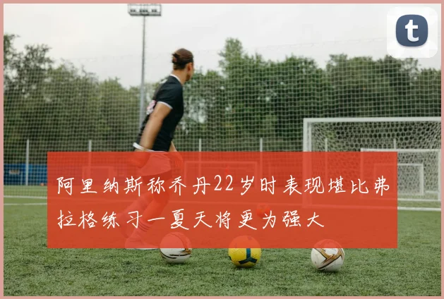阿里纳斯称乔丹22岁时表现堪比弗拉格练习一夏天将更为强大