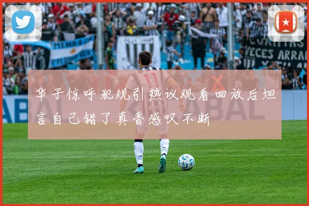 华子惊呼犯规引热议观看回放后坦言自己错了真香感叹不断