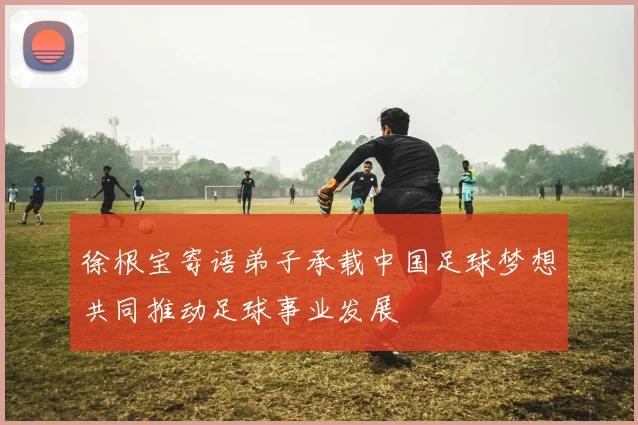 徐根宝寄语弟子承载中国足球梦想共同推动足球事业发展