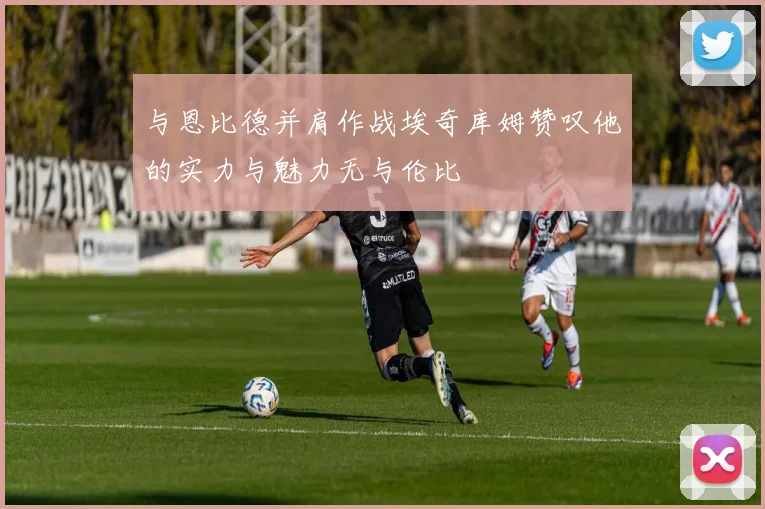 与恩比德并肩作战埃奇库姆赞叹他的实力与魅力无与伦比