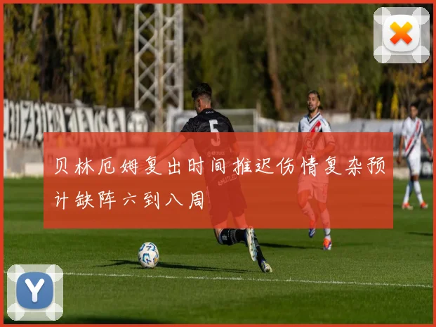贝林厄姆复出时间推迟伤情复杂预计缺阵六到八周