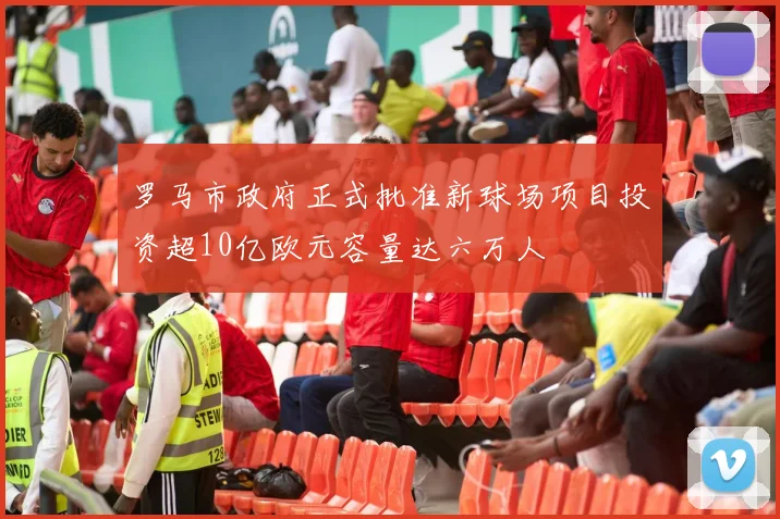 罗马市政府正式批准新球场项目投资超10亿欧元容量达六万人