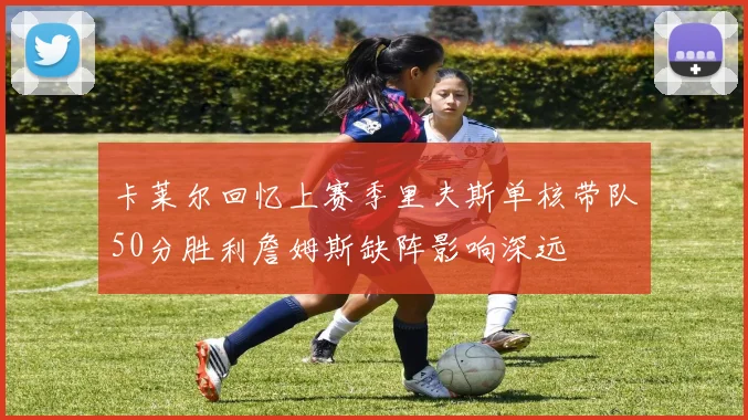 卡莱尔回忆上赛季里夫斯单核带队50分胜利詹姆斯缺阵影响深远