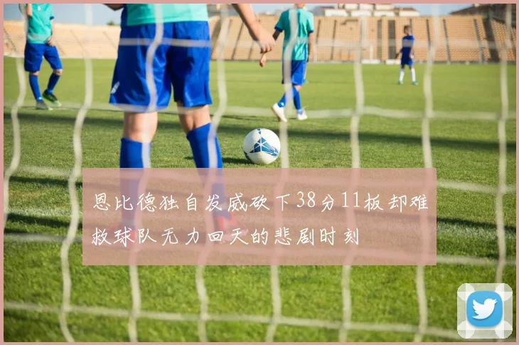 恩比德独自发威砍下38分11板却难救球队无力回天的悲剧时刻