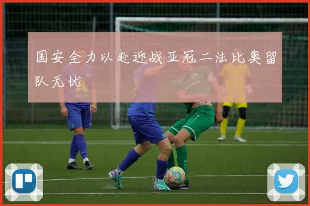 国安全力以赴迎战亚冠二法比奥留队无忧