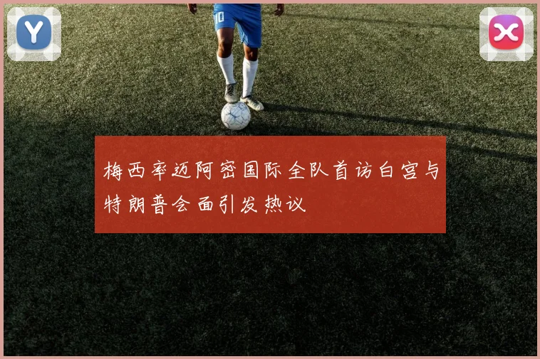 梅西率迈阿密国际全队首访白宫与特朗普会面引发热议